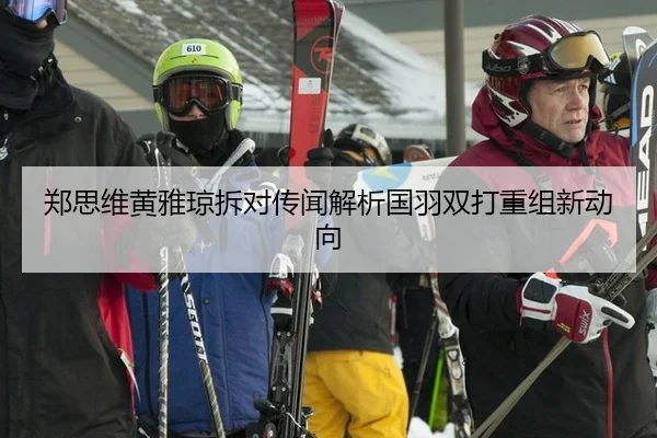郑思维黄雅琼拆对传闻解析国羽双打重组新动向
