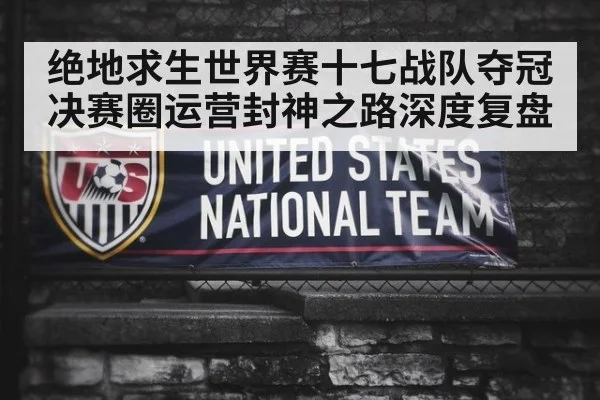 绝地求生世界赛十七战队夺冠决赛圈运营封神之路深度复盘