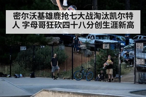 密尔沃基雄鹿抢七大战淘汰凯尔特人 字母哥狂砍四十八分创生涯新高